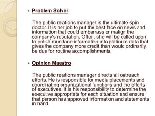 

Problem Solver
The public relations manager is the ultimate spin
doctor. It is her job to put the best face on news and
information that could embarrass or malign the
company's reputation. Often, she will be called upon
to polish mundane information into platinum data that
gives the company more credit than would ordinarily
be due for routine accomplishments.



Opinion Maestro
The public relations manager directs all outreach
efforts. He is responsible for media placements and
coordinating organizational functions and the efforts
of executives. It is his responsibility to determine the
executive appropriate for each situation and ensure
that person has approved information and statements
in hand.

 