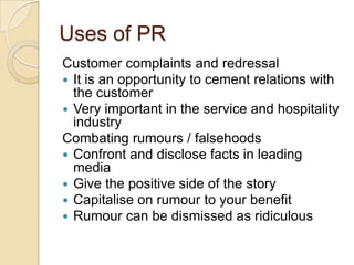 Uses of PR
Customer complaints and redressal
 It is an opportunity to cement relations with
the customer
 Very important in the service and hospitality
industry
Combating rumours / falsehoods
 Confront and disclose facts in leading
media
 Give the positive side of the story
 Capitalise on rumour to your benefit
 Rumour can be dismissed as ridiculous

 