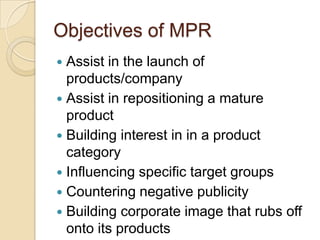 Objectives of MPR
Assist in the launch of
products/company
 Assist in repositioning a mature
product
 Building interest in in a product
category
 Influencing specific target groups
 Countering negative publicity
 Building corporate image that rubs off
onto its products


 
