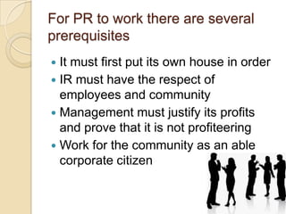 For PR to work there are several
prerequisites
It must first put its own house in order
 IR must have the respect of
employees and community
 Management must justify its profits
and prove that it is not profiteering
 Work for the community as an able
corporate citizen


 