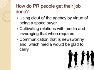 How do PR people get their job
done?
Using clout of the agency by virtue of
being a space buyer
 Cultivating relations with media and
leveraging that when required
 Communication that is newsworthy
and which media would be glad to
carry


 