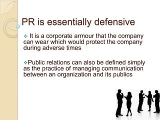 PR is essentially defensive


It is a corporate armour that the company
can wear which would protect the company
during adverse times
Public

relations can also be defined simply
as the practice of managing communication
between an organization and its publics

 