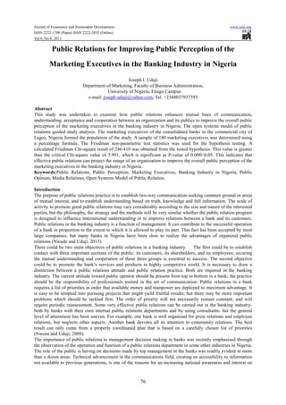 Journal of Economics and Sustainable Development www.iiste.org
ISSN 2222-1700 (Paper) ISSN 2222-2855 (Online)
Vol.4, No.8, 2013
76
Public Relations for Improving Public Perception of the
Marketing Executives in the Banking Industry in Nigeria
Joseph I. Uduji
Department of Marketing, Faculty of Business Administration,
University of Nigeria, Enugu Campus
e-mail: joseph.uduji@yahoo.com, Tel: +2348037937393
Abstract
This study was undertaken to examine how public relations enhances mutual lines of communication,
understanding, acceptance and cooperation between an organization and its publics to improve the overall public
perception of the marketing executives in the banking industry in Nigeria. The open systems model of public
relations guided study analysis. The marketing executives of the consolidated banks in the commercial city of
Lagos, Nigeria formed the population of the study. A sample of 180 marketing executives was determined using
a percentage formula. The Friedman non-parametric test statistics was used for the hypothesis testing. A
calculated Friedman Chi-square result of 246.410 was obtained from the tested hypothesis. This value is greater
than the critical Chi-square value of 5.991, which is significant as P-value of 0.000<0.05. This indicates that
effective public relations can project the image of an organization to improve the overall public perception of the
marketing executives in the banking industry in Nigeria.
Keywords:Public Relations, Public Perception, Marketing Executives, Banking Industry in Nigeria, Public
Opinion, Media Relations, Open Systems Model of Public Relation.
Introduction
The purpose of public relations practice is to establish two-way communication seeking common ground or areas
of mutual interest, and to establish understanding based on truth, knowledge and full information. The scale of
activity to promote good public relations may vary considerably according to the size and nature of the interested
parties, but the philosophy, the strategy and the methods will be very similar whether the public relation program
is designed to influence international understanding or to improve relations between a bank and its customers.
Public relations in the banking industry is a function of management. It can contribute to the successful operation
of a bank in proportion to the extent to which it is allowed to play its part. This fact has been accepted by most
large companies, but many banks in Nigeria have been slow to realize the advantages of organized public
relations (Nwude and Uduji, 2013).
There could be two main objectives of public relations in a banking industry. The first could be to establish
contact with three important sections of the public: its customers, its shareholders, and its employees; securing
the mutual understanding and cooperation of these three groups is essential to success. The second objective
could be to promote the bank’s services and products in highly competitive world. It is necessary to draw a
distinction between a public relations attitude and public relation practice. Both are required in the banking
industry. The current attitude toward public opinion should be present from top to bottom in a bank; the practice
should be the responsibility of professionals trained in the art of communication. Public relations in a bank
requires a list of priorities in order that available money and manpower are deployed to maximum advantage. It
is easy to be tempted into pursuing projects that might yield fruitful results; but there may be more important
problems which should be tackled first. The order of priority will not necessarily remain constant, and will
require periodic reassessment. Some very effective public relations can be carried out in the banking industry-
both by banks with their own internal public relations departments and by using consultants- but the general
level of attainment has been uneven. For example, one bank is well organized for press relations and employee
relations, but neglects other aspects. Another bank devotes all its attention to community relations. The best
result can only come from a properly coordinated plan that is based on a carefully chosen list of priorities
(Nwosu and Uduji, 2009).
The importance of public relations to management decision making in banks was recently emphasized through
the observation of the operation and function of a public relations department in some other industries in Nigeria.
The role of the public is having on decisions made by top management in the banks was readily evident in more
than a dozen areas. Technical advancement in the communications field, creating an accessibility to information
not available to previous generations, is one of the reasons for an increasing national awareness and interest on
 