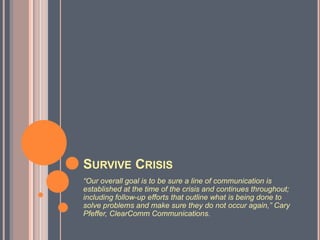 Survive Crisis“Our overall goal is to be sure a line of communication is established at the time of the crisis and continues throughout; including follow-up efforts that outline what is being done to solve problems and make sure they do not occur again,” Cary Pfeffer, ClearComm Communications.