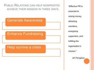 “Effective PR is essential to raising money, attracting members, energizing supporters, and fulfilling the organization’s mission.”        Art FeinglassPublic Relations can help nonprofits achieve their mission in three ways.