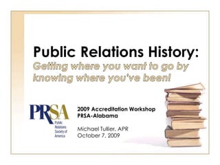 Public Relations History: Getting where you want to go by knowing where you’ve been! 2009 Accreditation Workshop PRSA-Alabama Michael Tullier, APR October 7, 2009 