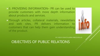 OBJECTIVES OF PUBLIC RELATIONS
3. PROVIDING INFORMATION– PR can be used to
provide customers with more depth information
about products and services.
Through articles, collateral materials, newsletters
and web sites, PR delivers information to
customers that can help them gain understanding
of the product.
BY: CHELDY SYGACO ELUMBA-PABLEO,MPA,LLB
 