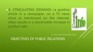 OBJECTIVES OF PUBLIC RELATIONS
4. STIMULATING DEMAND—a positive
article in a newspaper, on a TV news
show or mentioned on the internet,
often results in a discernable increase in
product sale.
BY: CHELDY SYGACO ELUMBA-PABLEO,MPA,LLB
 