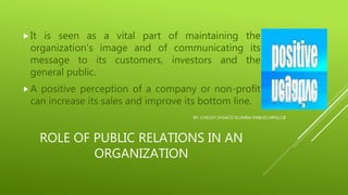 ROLE OF PUBLIC RELATIONS IN AN
ORGANIZATION
It is seen as a vital part of maintaining the
organization’s image and of communicating its
message to its customers, investors and the
general public.
A positive perception of a company or non-profit
can increase its sales and improve its bottom line.
BY: CHELDY SYGACO ELUMBA-PABLEO,MPA,LLB
 
