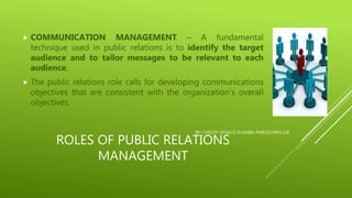 ROLES OF PUBLIC RELATIONS
MANAGEMENT
 COMMUNICATION MANAGEMENT – A fundamental
technique used in public relations is to identify the target
audience and to tailor messages to be relevant to each
audience.
 The public relations role calls for developing communications
objectives that are consistent with the organization’s overall
objectives.
BY: CHELDY SYGACO ELUMBA-PABLEO,MPA,LLB
 