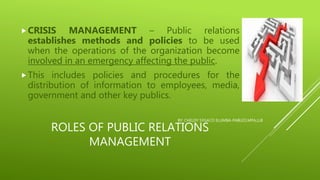ROLES OF PUBLIC RELATIONS
MANAGEMENT
CRISIS MANAGEMENT – Public relations
establishes methods and policies to be used
when the operations of the organization become
involved in an emergency affecting the public.
This includes policies and procedures for the
distribution of information to employees, media,
government and other key publics.
BY: CHELDY SYGACO ELUMBA-PABLEO,MPA,LLB
 