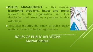 ROLES OF PUBLIC RELATIONS
MANAGEMENT
ISSUES MANAGEMENT – This involves
identifying problems, issues and trends
relevant to the organization and then
developing and executing a program to deal
with them.
 This also includes the study of public policy
matters of concern to the organization.
BY: CHELDY SYGACO ELUMBA-PABLEO,MPA,LLB
 