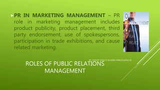 ROLES OF PUBLIC RELATIONS
MANAGEMENT
PR IN MARKETING MANAGEMENT – PR
role in marketing management includes
product publicity, product placement, third
party endorsement, use of spokespersons,
participation in trade exhibitions, and cause
related marketing.
BY: CHELDY SYGACO ELUMBA-PABLEO,MPA,LLB
 