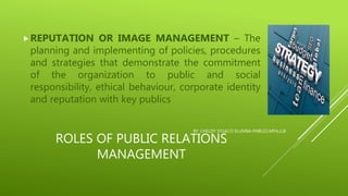 ROLES OF PUBLIC RELATIONS
MANAGEMENT
REPUTATION OR IMAGE MANAGEMENT – The
planning and implementing of policies, procedures
and strategies that demonstrate the commitment
of the organization to public and social
responsibility, ethical behaviour, corporate identity
and reputation with key publics
BY: CHELDY SYGACO ELUMBA-PABLEO,MPA,LLB
 