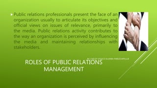 ROLES OF PUBLIC RELATIONS
MANAGEMENT
Public relations professionals present the face of an
organization usually to articulate its objectives and
official views on issues of relevance, primarily to
the media. Public relations activity contributes to
the way an organization is perceived by influencing
the media and maintaining relationships with
stakeholders.
BY: CHELDY SYGACO ELUMBA-PABLEO,MPA,LLB
 