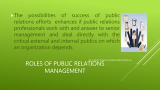 ROLES OF PUBLIC RELATIONS
MANAGEMENT
The possibilities of success of public
relations efforts enhances if public relations
professionals work with and answer to senior
management and deal directly with the
critical external and internal publics on which
an organization depends.
BY: CHELDY SYGACO ELUMBA-PABLEO,MPA,LLB
 