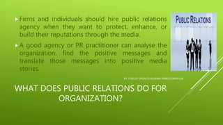 WHAT DOES PUBLIC RELATIONS DO FOR
ORGANIZATION?
Firms and individuals should hire public relations
agency when they want to protect, enhance, or
build their reputations through the media.
A good agency or PR practitioner can analyse the
organization, find the positive messages and
translate those messages into positive media
stories.
BY: CHELDY SYGACO ELUMBA-PABLEO,MPA,LLB
 