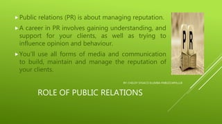 ROLE OF PUBLIC RELATIONS
Public relations (PR) is about managing reputation.
A career in PR involves gaining understanding, and
support for your clients, as well as trying to
influence opinion and behaviour.
You’ll use all forms of media and communication
to build, maintain and manage the reputation of
your clients.
BY: CHELDY SYGACO ELUMBA-PABLEO,MPA,LLB
 