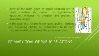 PRIMARY GOAL OF PUBLIC RELATIONS
 Some of the main goals of public relations are to
create, maintain, and protect the organization’s
reputation, enhance its prestige, and present a
favourable image.
 In the case of a for-profit company, public relations
and marketing should be coordinated to be sure
they are working to achieve the same objectives.
BY: CHELDY SYGACO ELUMBA-PABLEO,MPA,LLB
 