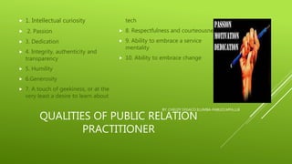 QUALITIES OF PUBLIC RELATION
PRACTITIONER
 1. Intellectual curiosity
 2. Passion
 3. Dedication
 4. Integrity, authenticity and
transparency
 5. Humility
 6.Generosity
 7. A touch of geekiness, or at the
very least a desire to learn about
tech
 8. Respectfulness and courteousness
 9. Ability to embrace a service
mentality
 10. Ability to embrace change
BY: CHELDY SYGACO ELUMBA-PABLEO,MPA,LLB
 