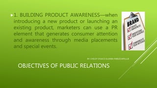 OBJECTIVES OF PUBLIC RELATIONS
1. BUILDING PRODUCT AWARENESS—when
introducing a new product or launching an
existing product, marketers can use a PR
element that generates consumer attention
and awareness through media placements
and special events.
BY: CHELDY SYGACO ELUMBA-PABLEO,MPA,LLB
 