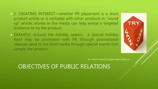 OBJECTIVES OF PUBLIC RELATIONS
 2. CREATING INTEREST—whether PR placement is a short
product article or is included with other products in “round
up” article, stories in the media can help entice a targeted
audience to try the product.
 EXAMPLE: around the holiday season, a special holiday
food may be promoted with PR through promotional
releases send to the food media through special events that
sample the product.
BY: CHELDY SYGACO ELUMBA-PABLEO,MPA,LLB
 