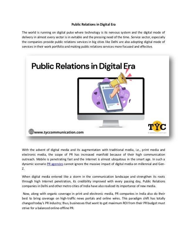 Public Relations in Digital Era
The world is running on digital pulse where technology is its nervous system and the digital mode of
delivery in almost every sector is in evitable and the pressing need of the time. Service sector, especially
the companies provide public relations services in big cities like Delhi are also adopting digital mode of
services in their work portfolio and making public relations services more focused and effective.
With the advent of digital media and its augmentation with traditional media, i.e., print media and
electronic media, the scope of PR has increased manifold because of their high communication
outreach. Mobile is penetrating fast and the Internet is almost ubiquitous in the smart age. In such a
dynamic scenario PR agencies cannot ignore the massive impact of digital media on millennial and Gen-
Z.
When digital media entered like a storm in the communication landscape and strengthen its roots
through high Internet penetration, its credibility improved with every passing day, Public Relations
companies in Delhi and other metro cities of India have also realized its importance of new media.
Now, along with organic coverage in print and electronic media, PR companies in India also do their
best to bring coverage on high-traffic news portals and online wires. This paradigm shift has totally
changed today’s PR industry; thus, businesses that want to get maximum ROI from their PR budget must
strive for a balanced online-offline PR.
 