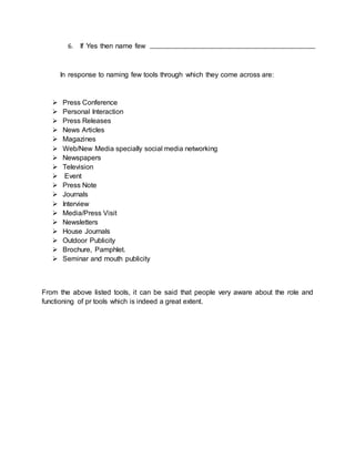6. If Yes then name few
In response to naming few tools through which they come across are:
 Press Conference
 Personal Interaction
 Press Releases
 News Articles
 Magazines
 Web/New Media specially social media networking
 Newspapers
 Television
 Event
 Press Note
 Journals
 Interview
 Media/Press Visit
 Newsletters
 House Journals
 Outdoor Publicity
 Brochure, Pamphlet.
 Seminar and mouth publicity
From the above listed tools, it can be said that people very aware about the role and
functioning of pr tools which is indeed a great extent.
 