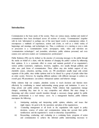 Introduction:
Communication is the basic needs of the society. There are various means, medium and model of
communication have been developed across all sections of society. ‘Communication’ (together
with its twin ‘information’) is perhaps one of the most hyped words in contemporary culture. It
encompasses a multitude of experiences, actions and events, as well as a whole variety of
happenings and meanings, and technologies too. Thus, a conference or a meeting or even a mela
or procession is a ‘communication event’, newspapers, radio, video and television are
‘communication technologies”, and journalists, advertisers, public relations personnel, and even
camera crew and news-readers are ‘communication professionals”.
Public Relations (PR) can be defined as the practice of conveying messages to the public through
the media on behalf of a client, with the intention of changing the public’s actions by influencing
their opinions. It is a systematic effort to create and maintain goodwill of an organization’s
various publics (customers, employees, investors, suppliers, etc) usually through publicity and
other non- paid forms of communication. These efforts may also include support of arts,
charitable causes, education, sporting, events, etc. PR practitioners usually target only certain
segments of the public, since similar opinions tend to be shared by a group of people rather than
an entire society. However, by targeting different audience with different messages to achieve an
overall goal, PR practitioners can achieve widespread opinion and behavior change.
Public relations help our complex, pluralistic society to reach decisions and function more
effectively by contributing to mutual understanding among groups and institutions. It serve to
bring private and public policies into harmony. Public relations help organizations manage
changes, something they must do to stay competitive and efficient. But since change is
threatening and often resisted smooth transition through a necessary change guided by public
relations professionals is a real money- saver. As a management function, public relations
encompass the following:
i) Anticipating analyzing and interpreting public opinion, attitudes, and issues that
might impact, for good or ill, the operations and plans of the organizations.
ii) Counseling management at all levels in the organization with regard to policy
decisions, courses of action and communication, taking into account their public
ramifications and the organization’s social or citizenship responsibilities.
iii) Researching, conducting, and evaluating on a continuing basis, programs of action
and communication to achieve the informed public understanding necessary to
 