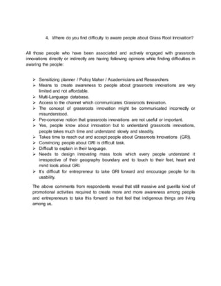 4. Where do you find difficulty to aware people about Grass Root Innovation?
All those people who have been associated and actively engaged with grassroots
innovations directly or indirectly are having following opinions while finding difficulties in
awaring the people:
 Sensitizing planner / Policy Maker / Academicians and Researchers
 Means to create awareness to people about grassroots innovations are very
limited and not affordable.
 Multi-Language database.
 Access to the channel which communicates Grassroots Innovation.
 The concept of grassroots innovation might be communicated incorrectly or
misunderstood.
 Pre-conceive notion that grassroots innovations are not useful or important.
 Yes, people know about innovation but to understand grassroots innovations,
people takes much time and understand slowly and steadily.
 Takes time to reach out and accept people about Grassroots Innovations (GRI).
 Convincing people about GRI is difficult task.
 Difficult to explain in their language.
 Needs to design innovating mass tools which every people understand it
irrespective of their geography boundary and to touch to their feet, heart and
mind tools about GRI.
 It’s difficult for entrepreneur to take GRI forward and encourage people for its
usability.
The above comments from respondents reveal that still massive and guerilla kind of
promotional activities required to create more and more awareness among people
and entrepreneurs to take this forward so that feel that indigenous things are living
among us.
 