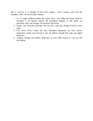 But to overcome or to eliminate of these short comings I wish to propose some tools and
techniques which are used in public relations:
1. Use of regular traditional medium like puppet shows, story telling, folk drama should be
developed in all regional, national and international language so that people can
understand easily and recognize the grassroots innovations.
2. Features and advertorial could play vital role and it must pass through all forms of mass
media.
3. FTII, NSD, NFAI, Central and State Information Department and some research
organizations should come forward to take the initiatives through their wings and aligned
institutions.
4. Academic fraternity and students should take up some offline projects to come out with
new findings.
 