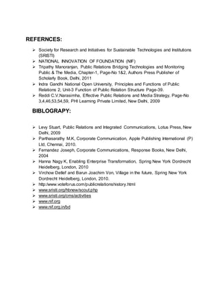 REFERNCES:
 Society for Research and Initiatives for Sustainable Technologies and Institutions
(SRISTI)
 NATIONAL INNOVATION OF FOUNDATION (NIF)
 Tripathy Manoranjan, Public Relations Bridging Technologies and Monitoring
Public & The Media, Chapter-1, Page-No 1&2, Authors Press Publisher of
Scholarly Book, Delhi, 2011
 Indra Gandhi National Open University, Principles and Functions of Public
Relations 2, Unit-3 Function of Public Relation Structure Page-39.
 Reddi C.V.Narasimha, Effective Public Relations and Media Strategy, Page-No
3,4,46,53,54,59, PHI Learning Private Limited, New Delhi, 2009
BIBLOGRAPY:
 Levy Stuart, Public Relations and Integrated Communications, Lotus Press, New
Delhi, 2009
 Parthasarathy M.K, Corporate Communication, Apple Publishing International (P)
Ltd, Chennai, 2010.
 Fernandez Joseph, Corporate Communications, Response Books, New Delhi,
2004
 Hanna Nagy K, Enabling Enterprise Transformation, Spring New York Dordrecht
Heidelberg, London, 2010
 Virchow Detlef and Barun Joachim Von, Village in the future, Spring New York
Dordrecht Heidelberg, London, 2010.
 http:/www.voteforus.com/publicrelationshistory.html
 www.sristi.org/hbnew/scout.php
 www.sristi.org/cms/activities
 www.nif.org
 www.nif.org.in/bd
 