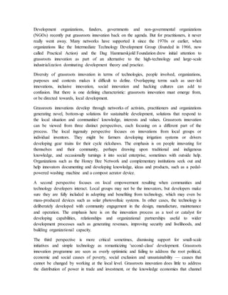 Development organizations, funders, governments and non-governmental organizations
(NGOs) recently put grassroots innovation back on the agenda. But for practitioners, it never
really went away. Many networks have supported it since the 1970s or earlier, when
organizations like the Intermediate Technology Development Group (founded in 1966, now
called Practical Action) and the Dag Hammarskjold Foundation drew initial attention to
grassroots innovation as part of an alternative to the high-technology and large-scale
industrialization dominating development theory and practice.
Diversity of grassroots innovation in terms of technologies, people involved, organizations,
purposes and contexts makes it difficult to define. Overlapping terms such as user-led
innovations, inclusive innovation, social innovation and hacking cultures can add to
confusion. But there is one defining characteristic: grassroots innovation must emerge from,
or be directed towards, local development.
Grassroots innovations develop through networks of activists, practitioners and organizations
generating novel, bottom-up solutions for sustainable development, solutions that respond to
the local situation and communities' knowledge, interests and values. Grassroots innovation
can be viewed from three distinct perspectives, each focusing on a different part of the
process. The local ingenuity perspective focuses on innovations from local groups or
individual inventors. They might be farmers developing irrigation systems or drivers
developing gear trains for their cycle rickshaws. The emphasis is on people innovating for
themselves and their community, perhaps drawing upon traditional and indigenous
knowledge, and occasionally turnings it into social enterprise, sometimes with outside help.
Organizations such as the Honey Bee Network and complementary institutions seek out and
help innovators documenting and developing knowledge, ideas and products, such as a pedal-
powered washing machine and a compost aerator device.
A second perspective focuses on local empowerment resulting when communities and
technology developers interact. Local groups may not be the innovators, but developers make
sure they are fully included in adopting and benefiting from technology, which may even be
mass-produced devices such as solar photovoltaic systems. In other cases, the technology is
deliberately developed with community engagement in the design, manufacture, maintenance
and operation. The emphasis here is on the innovation process as a tool or catalyst for
developing capabilities, relationships and organizational partnerships useful to wider
development processes such as generating revenues, improving security and livelihoods, and
building organizational capacity.
The third perspective is more critical sometimes, dismissing support for small-scale
initiatives and simple technology as romanticizing 'second-class' development. Grassroots
innovation programme are seen as overly optimistic and failing to address the root political,
economic and social causes of poverty, social exclusion and unsustainability — causes that
cannot be changed by working at the local level. Grassroots innovation does little to address
the distribution of power in trade and investment, or the knowledge economies that channel
 