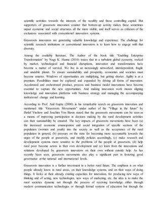 scientific activities towards the interests of the wealthy and those controlling capital. But
supporters of grassroots innovation counter that bottom-up activity makes these sometimes
unjust economic and social structures all the more visible, and itself serves as criticism of the
exclusions associated with conventional innovation systems.
Grassroots innovators are generating valuable knowledge and experience. The challenge for
scientific research institutions or conventional innovators is to learn how to engage with that
diversity.
Among the available literature, The Author of the book title “Enabling Enterprise
Transformation” by Nagy K. Hanna (2010) traces that in a turbulent global economy, rocked
by market, technological and financial disruptions, innovation and transformation have
become a matter of survival. We live in an increasingly networked, interdependent, fragile
and unstable planet. To ensure sustainability and prosperity, economies and societies must
become smarter. Windows of opportunities are multiplying, but getting shorter. Agility is at a
premium. Possibilities must be explored and expanded by driving all forms of innovation.
Accelerated and orchestrated product, process and business model innovations have become
essential to capture the new opportunities. And making innovation work means aligning
knowledge and innovation platforms with business strategy and managing the accompanying
institutional change and learning.
According to Prof. Anil Gupta (2000) in his remarkable search on grassroots innovation and
mentioned title “Grassroots Movements” under author of the “Village in the future” by
Detlef Virchow and Joachim Von Barun stated that the grassroots movements can be seen as
a means of improving participation in decision making by the rural development activities
can their sustainability be ensured. The key impacts of grassroots movements have been (a)
the increased economic emancipation and social integration of specific sections of the
population (women and youth) into the society as well as the acceptance of the rural
population in general, (b) pressure on the state for becoming more accountable towards the
urges of the people at grassroots, and modify policies accordingly, (c) make research and
development systems more sensitive to the problems of the people at grassroots, (d) help
rural poor become actors in their own development and (e) learn from the innovations and
solutions developed by grassroots innovators on their own without outside help. As has
recently been seen, grassroots movements also play a significant part in fostering good
governance at the national and international levels.
Grassroots innovation is a further investment in a better rural future. The emphasis is on what
people already know in rural areas, on their knowledge systems, and on their ways of doing
things. It looks at their already existing capacities for innovation, for producing new ways of
thinking and of acting, new technologies, new ways of marketing, etc. the idea is to make the
rural societies dynamic not through the process of receiving knowledge either through
modern communication technologies or through formal systems of education but through the
 