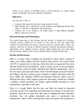 creation of new systems of knowledge based on local perspectives, on already existing
systems of knowledge and on local capacities for innovation.
Objectives:
This study aims to find out:
1. Awareness about grassroots innovation among people at all levels.
2. Public Relations and its effectiveness to create awareness and bridging gap between three
entities i.e. Innovators, Organizations and Entrepreneurs.
3. Concerns over to not reaching to the people despite of doing different information
diffusion media tools and tactics.
Research Design and Methodology:
The research design helps to draw inference from the outcomes. In keeping view of extensive
secondary resources available for the research, we have taken up some 100 sample which
comprises PR professionals, PR agencies, Grassroots Innovators, general publics, scientist, and
professors which they are directly or indirectly somewhere connected with grassroots innovators.
Questionnaire survey, telephonic interview, personal meeting methods have been taken during
data and response collected period. It took 2 and half months to conclude the final study.
Results and Discussion:
India is a country where everything are diversified in nature which comprise in
states, cast, culture, religion and most strong in value systems. The country where
still 70% of people lives in rural area where there ideas are generated from roots
and that transform into development, used in various sectors by the government,
non-government, private & public, individual and collective entrepreneurs. One of
the root area is grassroots innovations where rural technologies are used by farmers
and villagers who have devised creative solutions to address their basic needs for
food, shelter and sanitation. SRISTI and Honeybee Network, which is part of
National Innovation, which supports grassroots innovations of India has compiled
a database 10,000 inventions and patents approx1,50,000 pioneered by rural
entrepreneurs, especially in rural areas.
Now, it is strongly believe that the only way India can sustain its long-term
economic growth is by unleashing and harnessing the creativity of its grassroots
inventions which lives in rural areas. But, there is challenge that these innovative
inventions have not getting momentum and space in government and
entrepreneurs’ sphere. What is missing here is lack of awareness and mechanism to
 