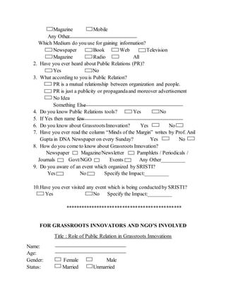 Magazine Mobile
Any Other
Which Medium do you use for gaining information?
Newspaper Book Web Television
Magazine Radio All
2. Have you ever heard about Public Relations (PR)?
Yes No
3. What according to you is Public Relation?
PR is a mutual relationship between organization and people.
PR is just a publicity or propagandaand moreover advertisement
No Idea
Something Else
4. Do you know Public Relations tools? Yes No
5. If Yes then name few
6. Do you know about GrassrootsInnovation? Yes No
7. Have you ever read the column “Minds of the Margin” writes by Prof. Anil
Gupta in DNA Newspaper on every Sunday? Yes No
8. How do you come to know about Grassroots Innovation?
Newspaper Magazine/Newsletter Pamphlets / Periodicals /
Journals Govt/NGO Events Any Other_________
9. Do you aware of an event which organized by SRISTI?
Yes No Specify the Impact:_________
10.Have you ever visited any event which is being conducted by SRISTI?
Yes No Specify the Impact:_________
*********************************************
FOR GRASSROOTS INNOVATORS AND NGO’S INVOLVED
Title : Role of Public Relation in Grassroots Innovations
Name:
Age:
Gender: Female Male
Status: Married Unmarried
 