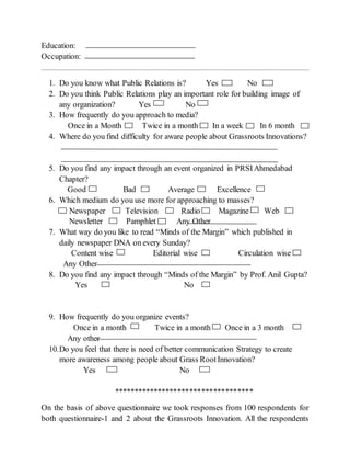 Education:
Occupation:
1. Do you know what Public Relations is? Yes No
2. Do you think Public Relations play an important role for building image of
any organization? Yes No
3. How frequently do you approach to media?
Once in a Month Twice in a month In a week In 6 month
4. Where do you find difficulty for aware people about Grassroots Innovations?
5. Do you find any impact through an event organized in PRSIAhmedabad
Chapter?
Good Bad Average Excellence
6. Which medium do you use more for approaching to masses?
Newspaper Television Radio Magazine Web
Newsletter Pamphlet Any Other
7. What way do you like to read “Minds of the Margin” which published in
daily newspaper DNA on every Sunday?
Content wise Editorial wise Circulation wise
Any Other
8. Do you find any impact through “Minds of the Margin” by Prof. Anil Gupta?
Yes No
9. How frequently do you organize events?
Once in a month Twice in a month Once in a 3 month
Any other
10.Do you feel that there is need of better communication Strategy to create
more awareness among people about Grass RootInnovation?
Yes No
***********************************
On the basis of above questionnaire we took responses from 100 respondents for
both questionnaire-1 and 2 about the Grassroots Innovation. All the respondents
 