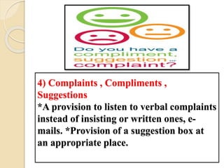 4) Complaints , Compliments ,
Suggestions
*A provision to listen to verbal complaints
instead of insisting or written ones, e-
mails. *Provision of a suggestion box at
an appropriate place.
 