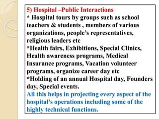 5) Hospital –Public Interactions
* Hospital tours by groups such as school
teachers & students , members of various
organizations, people’s representatives,
religious leaders etc
*Health fairs, Exhibitions, Special Clinics,
Health awareness programs, Medical
Insurance programs, Vacation volunteer
programs, organize career day etc
*Holding of an annual Hospital day, Founders
day, Special events.
All this helps in projecting every aspect of the
hospital’s operations including some of the
highly technical functions.
 