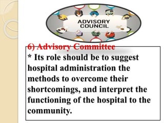 6) Advisory Committee
* Its role should be to suggest
hospital administration the
methods to overcome their
shortcomings, and interpret the
functioning of the hospital to the
community.
 