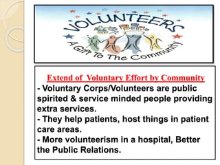 Extend of Voluntary Effort by Community
- Voluntary Corps/Volunteers are public
spirited & service minded people providing
extra services.
- They help patients, host things in patient
care areas.
- More volunteerism in a hospital, Better
the Public Relations.
 