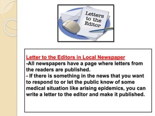 Letter to the Editors in Local Newspaper
-All newspapers have a page where letters from
the readers are published.
- If there is something in the news that you want
to respond to or let the public know of some
medical situation like arising epidemics, you can
write a letter to the editor and make it published.
 