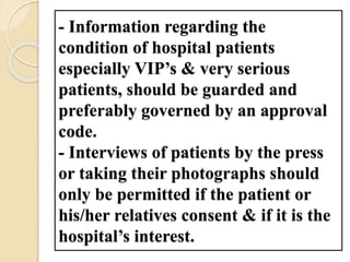 - Information regarding the
condition of hospital patients
especially VIP’s & very serious
patients, should be guarded and
preferably governed by an approval
code.
- Interviews of patients by the press
or taking their photographs should
only be permitted if the patient or
his/her relatives consent & if it is the
hospital’s interest.
 