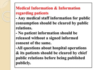 Medical Information & Information
regarding patients
- Any medical staff information for public
consumption should be cleared by public
relations.
- No patient information should be
released without a signed informed
consent of the same.
-All questions about hospital operations
& its patients should be cleared by chief
public relations before being published
publicly.
 