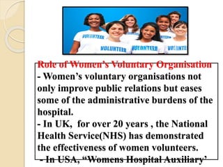 Role of Women’s Voluntary Organisation
- Women’s voluntary organisations not
only improve public relations but eases
some of the administrative burdens of the
hospital.
- In UK, for over 20 years , the National
Health Service(NHS) has demonstrated
the effectiveness of women volunteers.
- In USA, “Womens Hospital Auxiliary’
 