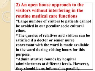 2) An open house approach to the
visitors without interfering in the
routine medical care functions
*Large number of visitors to patients cannot
be avoided in our peculiar socio cultural
ethos.
*The queries of relatives and visitors can be
satisfied if a doctor or senior nurse
conversant with the ward is made available
in the ward during visiting hours for this
purpose.
*Administrative rounds by hospital
administrators at different levels. However,
they should be as informal as possible.
 