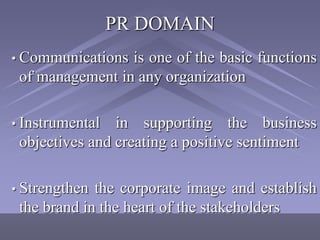 PR DOMAIN
• Communications is one of the basic functions
 of management in any organization

• Instrumental  in supporting the business
 objectives and creating a positive sentiment

• Strengthen the corporate image and establish
 the brand in the heart of the stakeholders
 