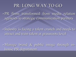 PR: LONG WAY TO GO
• PR firms transformed from media relation
 agencies to strategic communication partners

• Industry is facing a talent crunch and needs to
 attract and train talent at grassroots level

• Manage brand & public image through in-
 house PR department
 