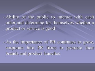 • Abilityof the public to interact with each
 other and determine for themselves whether a
 product or service is good

• Asthe importance of PR continues to grow,
 corporate hire PR firms to promote their
 brands and product launches
 