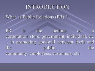 INTRODUCTION
• What   is Public Relations (PR) ?

 PR       is     the       actions    of       a
 corporation, store, government, individual, etc
 ., in promoting goodwill between itself and
 the                  public,                the
 community, employees, customers, etc.
 
